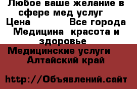 Любое ваше желание в сфере мед.услуг. › Цена ­ 1 100 - Все города Медицина, красота и здоровье » Медицинские услуги   . Алтайский край